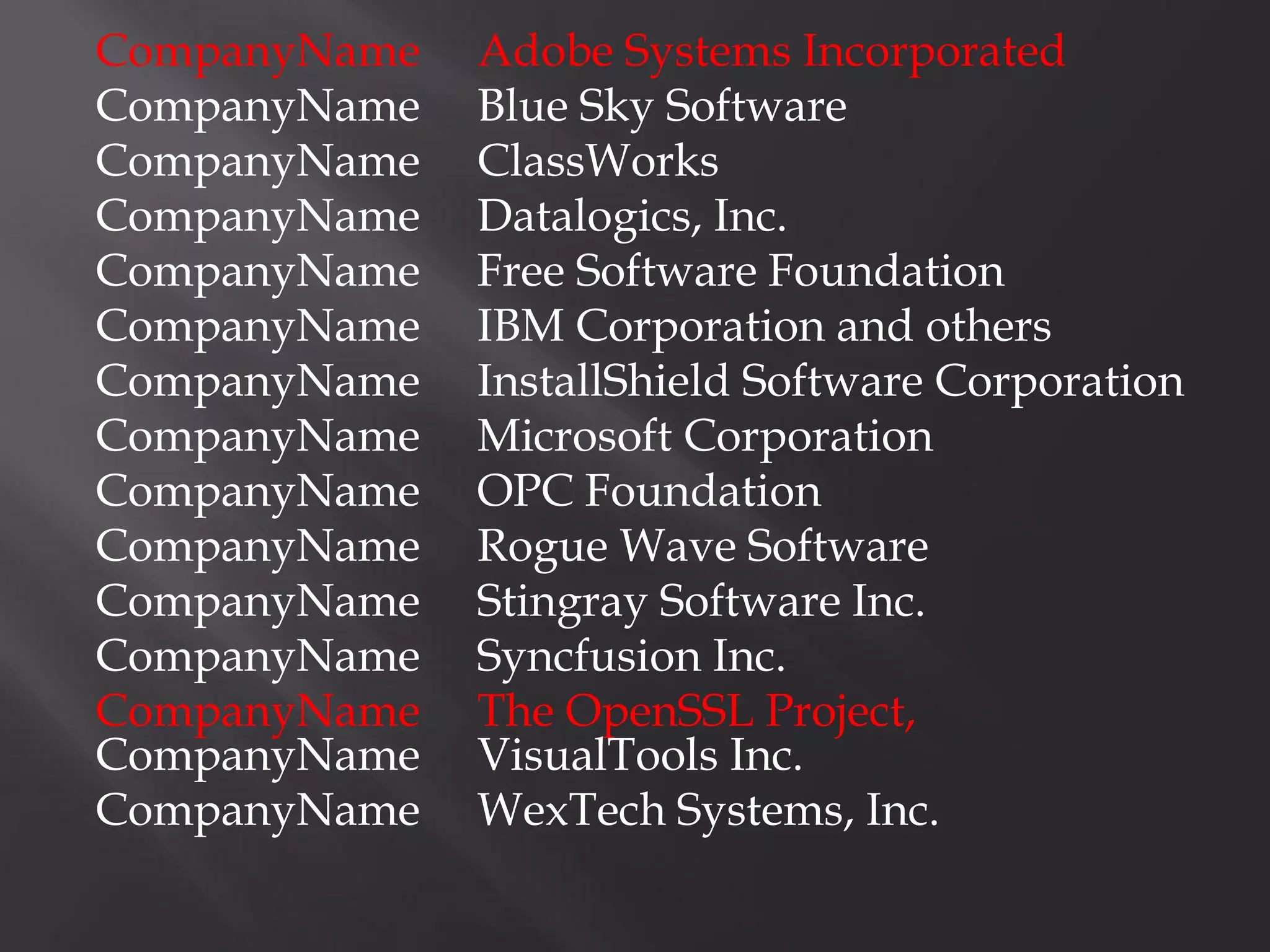 CompanyName   Adobe Systems Incorporated
CompanyName   Blue Sky Software
CompanyName   ClassWorks
CompanyName   Datalogics, Inc.
CompanyName   Free Software Foundation
CompanyName   IBM Corporation and others
CompanyName   InstallShield Software Corporation
CompanyName   Microsoft Corporation
CompanyName   OPC Foundation
CompanyName   Rogue Wave Software
CompanyName   Stingray Software Inc.
CompanyName   Syncfusion Inc.
CompanyName   The OpenSSL Project,
CompanyName   VisualTools Inc.
CompanyName   WexTech Systems, Inc.
 
