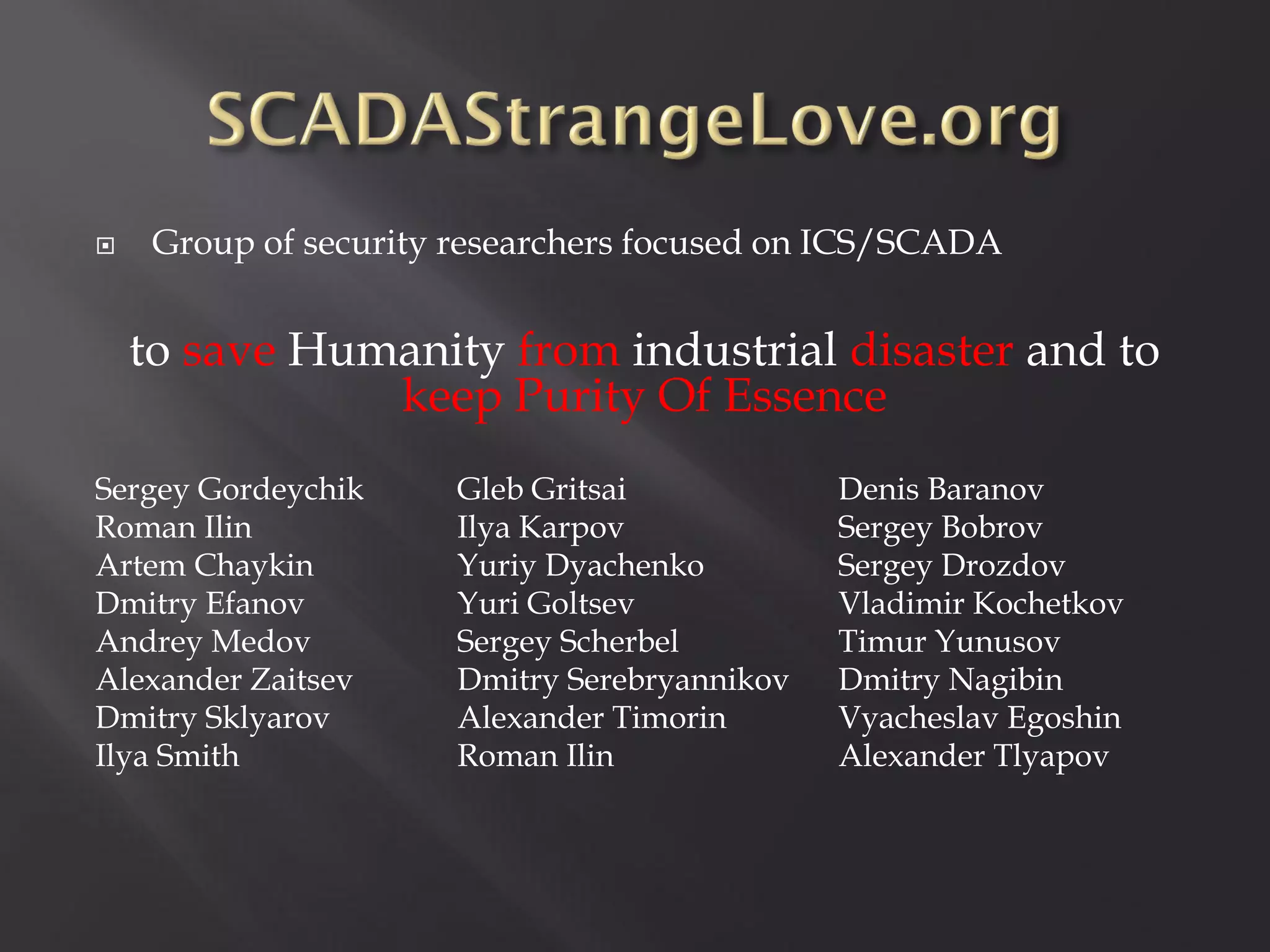     Group of security researchers focused on ICS/SCADA


    to save Humanity from industrial disaster and to
               keep Purity Of Essence
Sergey Gordeychik     Gleb Gritsai            Denis Baranov
Roman Ilin            Ilya Karpov             Sergey Bobrov
Artem Chaykin         Yuriy Dyachenko         Sergey Drozdov
Dmitry Efanov         Yuri Goltsev            Vladimir Kochetkov
Andrey Medov          Sergey Scherbel         Timur Yunusov
Alexander Zaitsev     Dmitry Serebryannikov   Dmitry Nagibin
Dmitry Sklyarov       Alexander Timorin       Vyacheslav Egoshin
Ilya Smith            Roman Ilin              Alexander Tlyapov
 