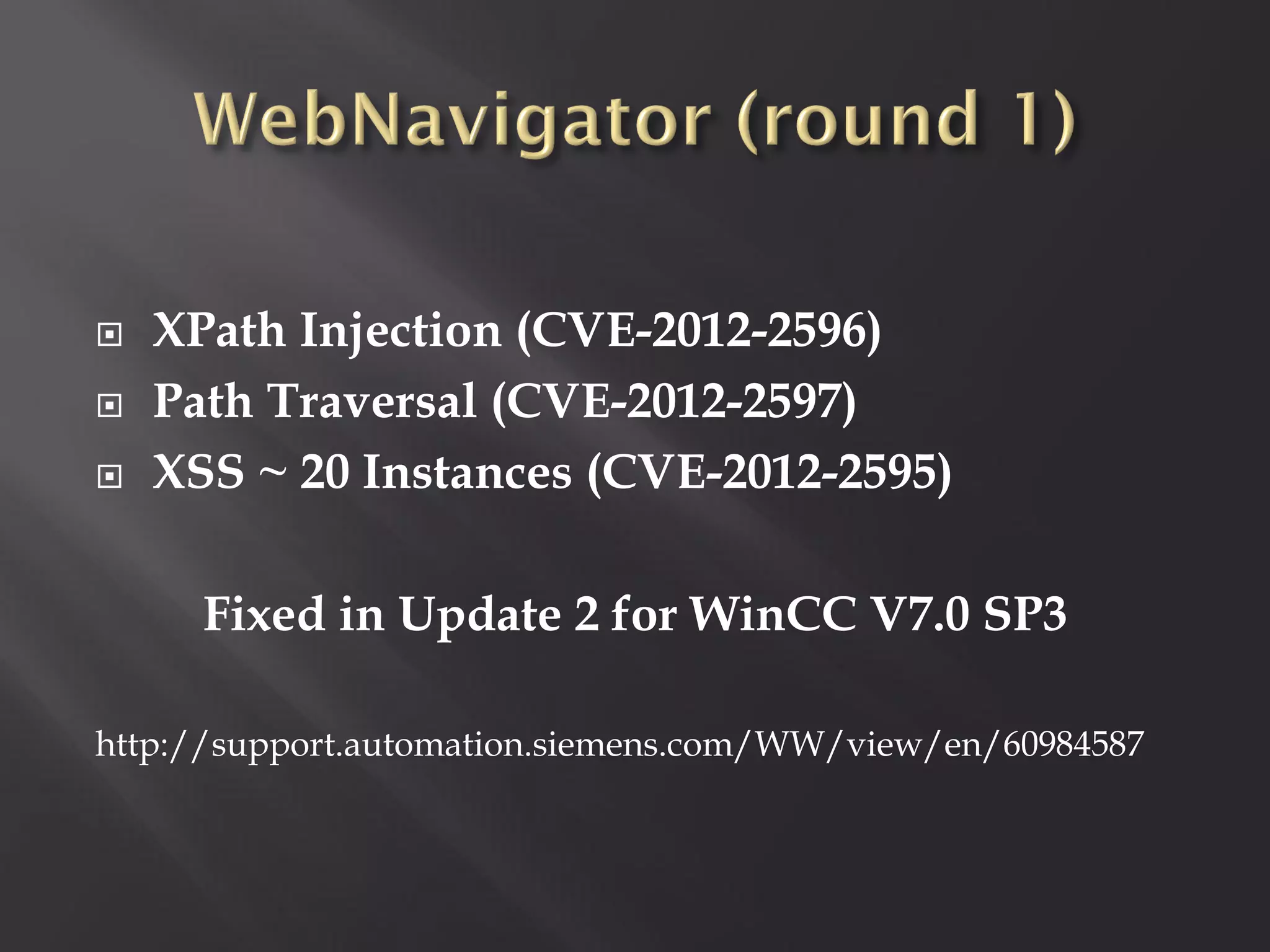    XPath Injection (CVE-2012-2596)
   Path Traversal (CVE-2012-2597)
   XSS ~ 20 Instances (CVE-2012-2595)

      Fixed in Update 2 for WinCC V7.0 SP3

http://support.automation.siemens.com/WW/view/en/60984587
 