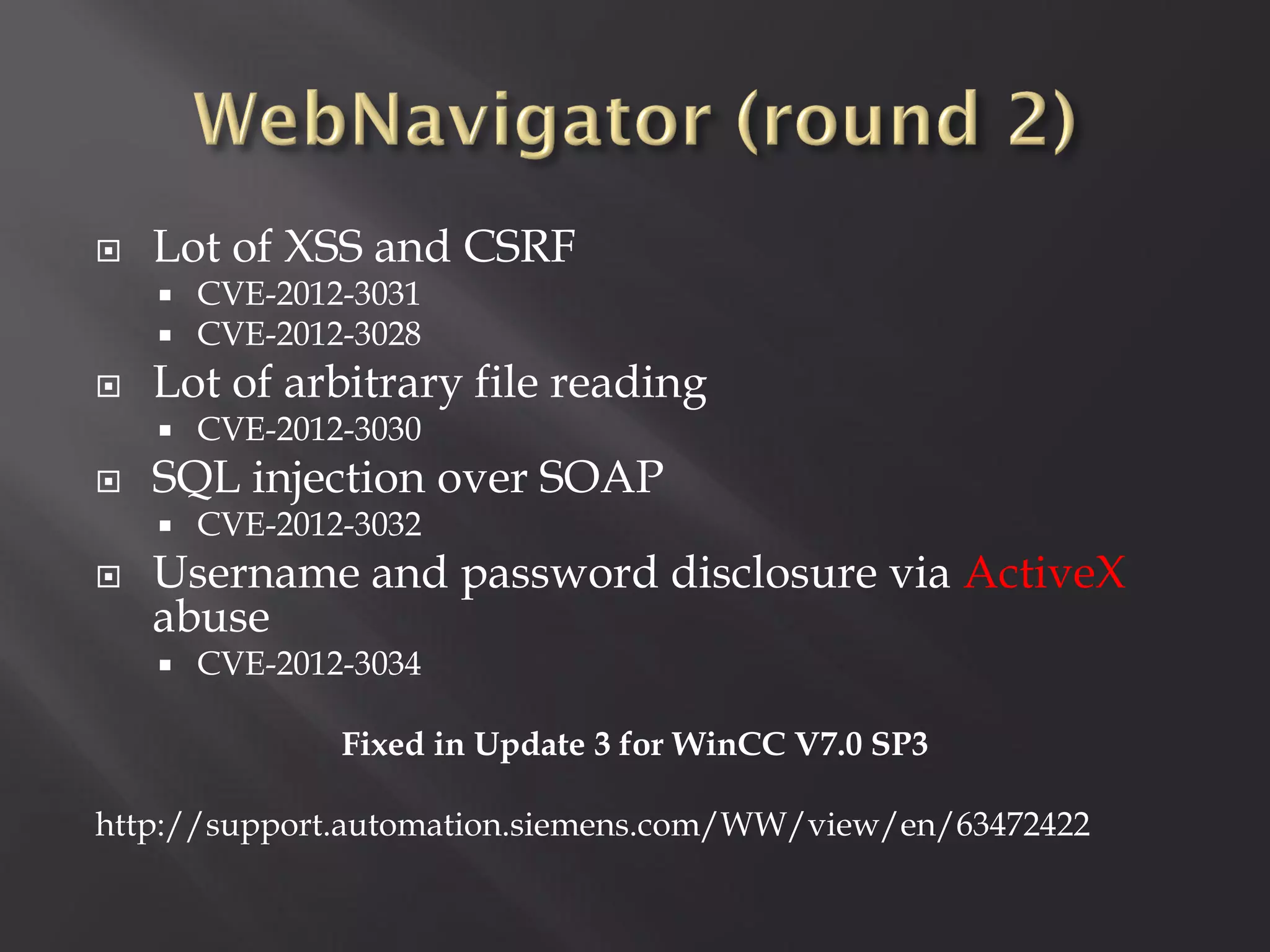    Lot of XSS and CSRF
       CVE-2012-3031
       CVE-2012-3028
   Lot of arbitrary file reading
       CVE-2012-3030
   SQL injection over SOAP
       CVE-2012-3032
   Username and password disclosure via ActiveX
    abuse
       CVE-2012-3034

                Fixed in Update 3 for WinCC V7.0 SP3

http://support.automation.siemens.com/WW/view/en/63472422
 