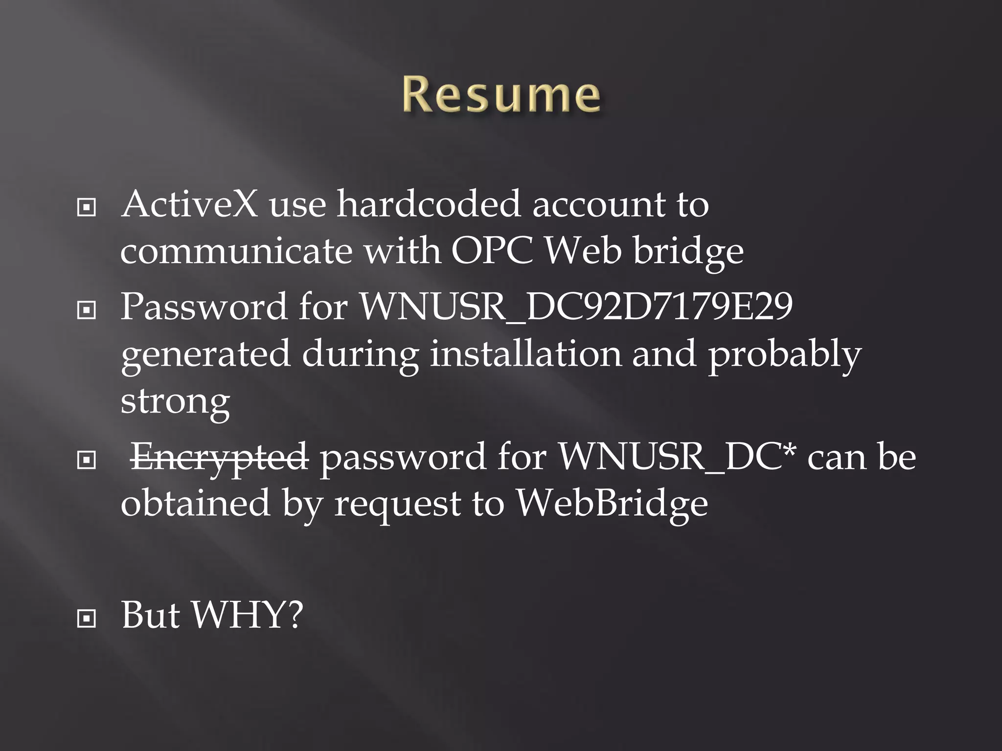    ActiveX use hardcoded account to
    communicate with OPC Web bridge
   Password for WNUSR_DC92D7179E29
    generated during installation and probably
    strong
    Encrypted password for WNUSR_DC* can be
    obtained by request to WebBridge

   But WHY?
 