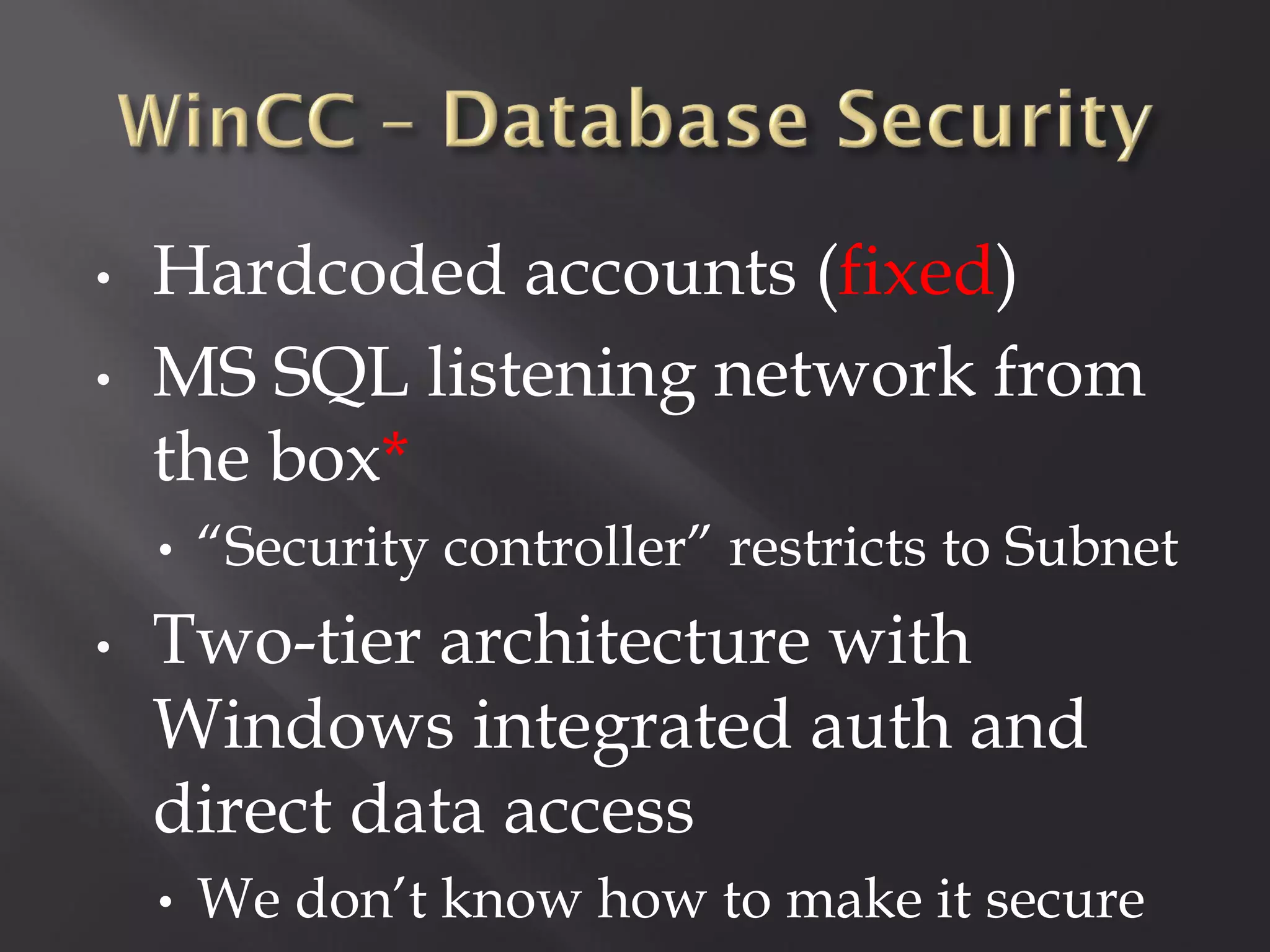 •   Hardcoded accounts (fixed)
•   MS SQL listening network from
    the box*
    •   “Security controller” restricts to Subnet
•   Two-tier architecture with
    Windows integrated auth and
    direct data access
    •   We don’t know how to make it secure
 