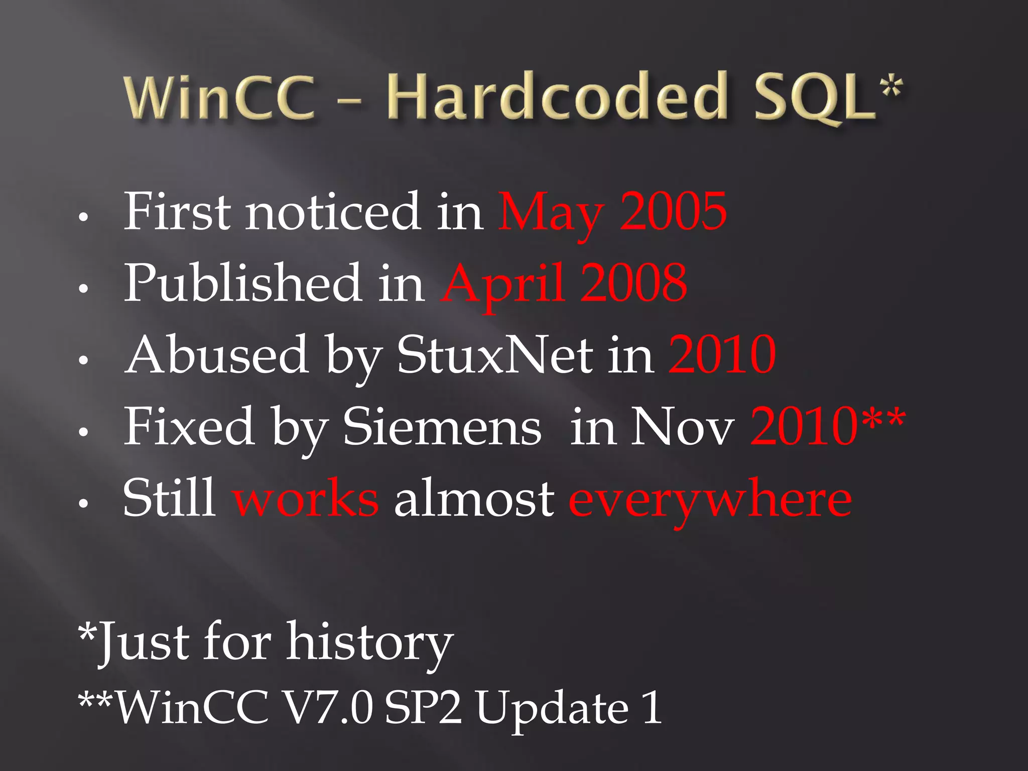 •   First noticed in May 2005
•   Published in April 2008
•   Abused by StuxNet in 2010
•   Fixed by Siemens in Nov 2010**
•   Still works almost everywhere

*Just for history
**WinCC V7.0 SP2 Update 1
 