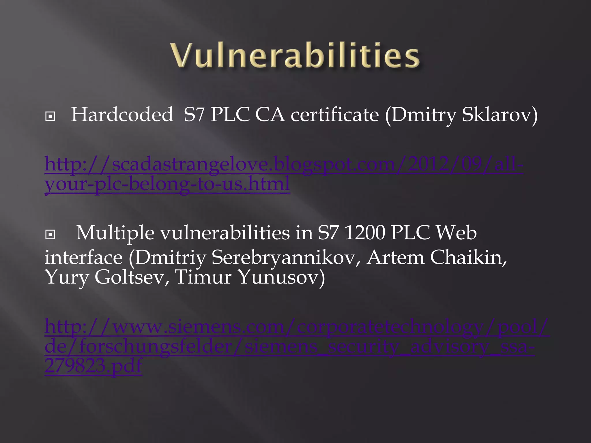   Hardcoded S7 PLC CA certificate (Dmitry Sklarov)

http://scadastrangelove.blogspot.com/2012/09/all-
your-plc-belong-to-us.html

   Multiple vulnerabilities in S7 1200 PLC Web
interface (Dmitriy Serebryannikov, Artem Chaikin,
Yury Goltsev, Timur Yunusov)

http://www.siemens.com/corporatetechnology/pool/
de/forschungsfelder/siemens_security_advisory_ssa-
279823.pdf
 