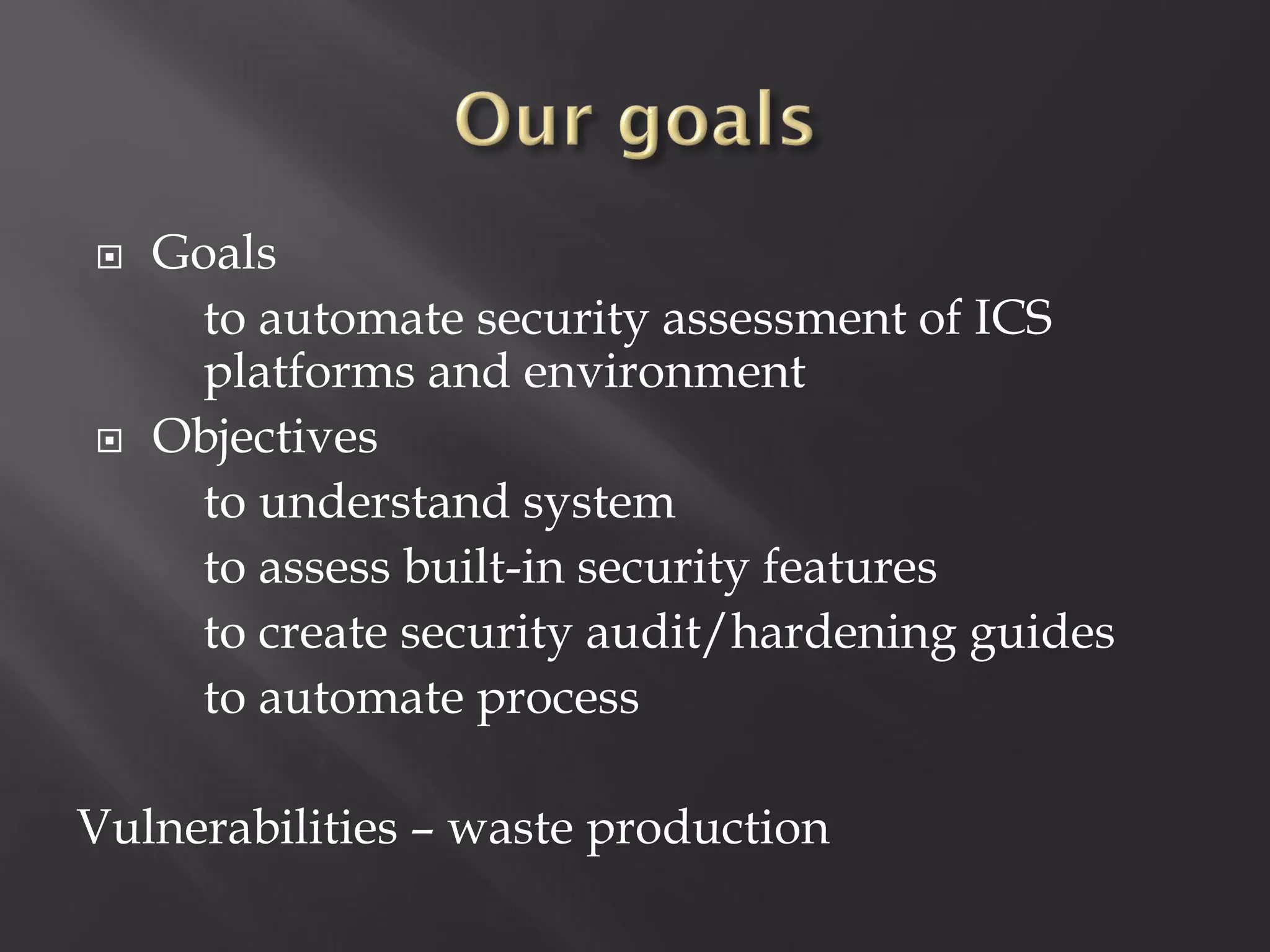    Goals
     to automate security assessment of ICS
     platforms and environment
   Objectives
     to understand system
     to assess built-in security features
     to create security audit/hardening guides
     to automate process

Vulnerabilities – waste production
 