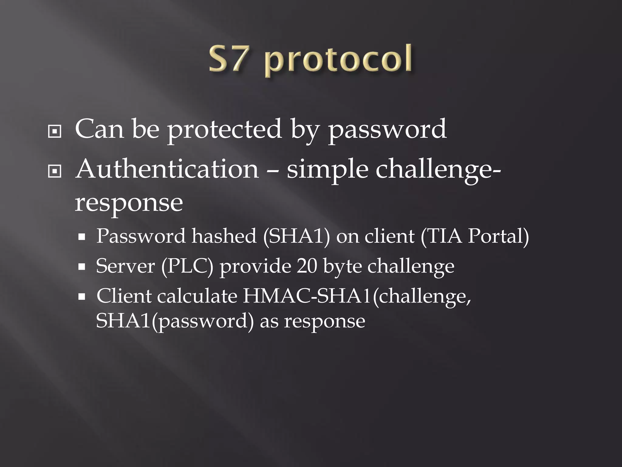   Can be protected by password
   Authentication – simple challenge-
    response
     Password hashed (SHA1) on client (TIA Portal)
     Server (PLC) provide 20 byte challenge
     Client calculate HMAC-SHA1(challenge,
      SHA1(password) as response
 
