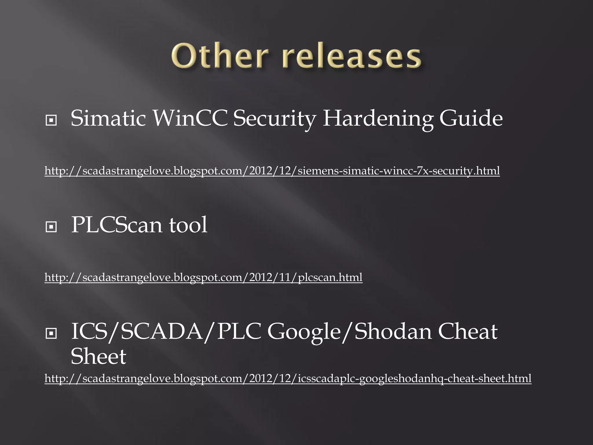    Simatic WinCC Security Hardening Guide

http://scadastrangelove.blogspot.com/2012/12/siemens-simatic-wincc-7x-security.html



   PLCScan tool

http://scadastrangelove.blogspot.com/2012/11/plcscan.html



   ICS/SCADA/PLC Google/Shodan Cheat
    Sheet
http://scadastrangelove.blogspot.com/2012/12/icsscadaplc-googleshodanhq-cheat-sheet.html
 