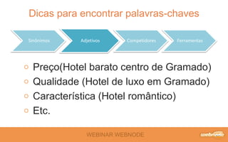 Dicas para encontrar palavras-chaves 
Sinônimos Adjetivos Competidores Ferramentas 
Preço(Hotel barato centro de Gramado) 
Qualidade (Hotel de luxo em Gramado) 
Característica (Hotel romântico) 
Etc. 
WEBINAR WEBNODE 
 