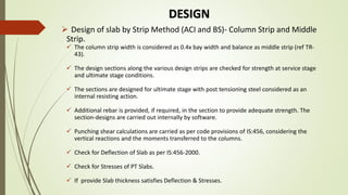 DESIGN
 Design of slab by Strip Method (ACI and BS)- Column Strip and Middle
Strip.
 The column strip width is considered as 0.4x bay width and balance as middle strip (ref TR-
43).
 The design sections along the various design strips are checked for strength at service stage
and ultimate stage conditions.
 The sections are designed for ultimate stage with post tensioning steel considered as an
internal resisting action.
 Additional rebar is provided, if required, in the section to provide adequate strength. The
section-designs are carried out internally by software.
 Punching shear calculations are carried as per code provisions of IS:456, considering the
vertical reactions and the moments transferred to the columns.
 Check for Deflection of Slab as per IS:456-2000.
 Check for Stresses of PT Slabs.
 If provide Slab thickness satisfies Deflection & Stresses.
 