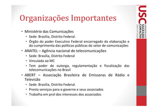 Organizações Importantes
• Ministério das Comunicações
  • Sede: Brasília, Distrito Federal.
  • Órgão do poder Executivo Federal encarregado da elaboração e
    do cumprimento das políticas públicas do setor de comunicações
• ANATEL – Agência nacional de telecomunicações
  • Sede: Brasília, Distrito Federal
  • Vinculada ao MC
  • Tem poder de outorga, regulamentação e fiscalização das
    telecomunicações no Brasil
• ABERT – Associação Brasileira de Emissoras de Rádio e
  Televisão
  • Sede: Brasília, Distrito Federal.
  • Presta serviços para o governo e seus associados
  • Trabalha em prol dos interesses dos associados
 
