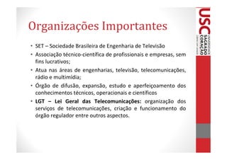 Organizações Importantes
• SET – Sociedade Brasileira de Engenharia de Televisão
• Associação técnico-científica de profissionais e empresas, sem
  fins lucrativos;
• Atua nas áreas de engenharias, televisão, telecomunicações,
  rádio e multimídia;
• Órgão de difusão, expansão, estudo e aperfeiçoamento dos
  conhecimentos técnicos, operacionais e científicos
• LGT – Lei Geral das Telecomunicações: organização dos
  serviços de telecomunicações, criação e funcionamento do
  órgão regulador entre outros aspectos.
 