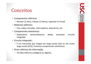 Conceitos
• Componentes elétricos:
  • Resistor (1 ohm), indutor (1 Henry), capacitor (1 Farad)
• Materiais elétricos:
  • Fios, cabos, tomadas, interruptores, disjuntores, etc.
• Componentes eletrônicos:
  • Dispositivos   semicondutores:      diodo,    transistor,   circuito
    integrado;
• Circuito Integrado :
  • É um microchip que integra em larga escala (LSI) ou em muito
    larga escala (VLSI), inúmeros componentes eletrônicos.
• Sinais elétricos da informação:
  • Tensões elétricas analógicas ou digitais;
 