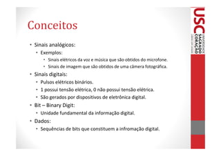 Conceitos
• Sinais analógicos:
  • Exemplos:
      • Sinais elétricos da voz e música que são obtidos do microfone.
      • Sinais de imagem que são obtidos de uma câmera fotográfica.
• Sinais digitais:
  • Pulsos elétricos binários.
  • 1 possui tensão elétrica, 0 não possui tensão elétrica.
  • São gerados por dispositivos de eletrônica digital.
• Bit – Binary Digit:
  • Unidade fundamental da informação digital.
• Dados:
  • Sequências de bits que constituem a infromação digital.
 
