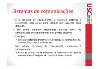 Sistemas de comunicações
• É o conjunto de equipamentos e materiais elétricos e
  eletrônicos, necessários para compor um esquema físico
  definido;
• Tem como objetivo estabelecer enlaces (link) de
  comunicações entre pelo menos dois pontos distantes
• Exemplos:
  • centrais telefônicas, transmissores de rádio, receptores de rádio,
    antenas, fios, cabos, isoladores, etc.
• Um sistema elementar de comunicações analógicas é
  composto por:
  • Fonte de informação  transdutor transmissor   canal de
    comunicações receptor transdutor destinatário
 