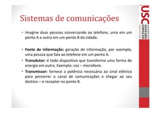 Sistemas de comunicações
• Imagine duas pessoas conversando ao telefone, uma em um
  ponto A e outra em um ponto B da cidade.

• Fonte de informação: geração de informação, por exemplo,
  uma pessoa que fala ao telefone em um ponto A.
• Transdutor: é todo dispositivo que transforma uma forma de
  energia em outra. Exemplo: voz – microfone.
• Transmissor: fornece a potência necessária ao sinal elétrico
  para percorrer o canal de comunicações e chegar ao seu
  destino – o receptor no ponto B.
 