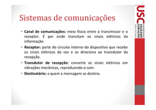 Sistemas de comunicações
• Canal de comunicações: meio físico entre o transmissor e o
  receptor. É por onde transitam os sinais elétricos da
  informação.
• Receptor: parte do circuito interno do dispositivo que recebe
  os sinais elétricos da voz e os direciona ao transdutor da
  recepção.
• Transdutor de recepção: converte os sinais elétricos em
  vibrações mecânicas, reproduzindo o som.
• Destinatário: a quem a mensagem se destina.
 