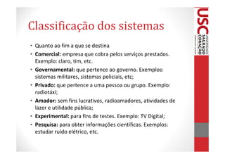 Classificação dos sistemas
• Quanto ao fim a que se destina
• Comercial: empresa que cobra pelos serviços prestados.
  Exemplo: claro, tim, etc.
• Governamental: que pertence ao governo. Exemplos:
  sistemas militares, sistemas policiais, etc;
• Privado: que pertence a uma pessoa ou grupo. Exemplo:
  radiotáxi;
• Amador: sem fins lucrativos, radioamadores, atividades de
  lazer e utilidade pública;
• Experimental: para fins de testes. Exemplo: TV Digital;
• Pesquisa: para obter informações científicas. Exemplos:
  estudar ruído elétrico, etc.
 