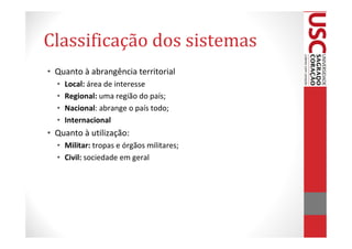 Classificação dos sistemas
• Quanto à abrangência territorial
  •   Local: área de interesse
  •   Regional: uma região do país;
  •   Nacional: abrange o país todo;
  •   Internacional
• Quanto à utilização:
  • Militar: tropas e órgãos militares;
  • Civil: sociedade em geral
 