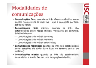 Modalidades de
comunicações
• Comunicações fixas: quando os links são estabelecidos entre
  pontos fixos através da rede fixa – que é composta por fios,
  cabos ou fibras;
• Comunicações rádio móveis: quando os links são
  estabelecidos entre rádios móveis, veiculares ou portáteis.
  Subdivididos em:
  • Comunicações rádio móveis terrestre;
  • Comunicações rádio móveis marítimo;
  • Comunicações rádio móveis aeronáutico;
• Comunicações radiobase: quando os links são estabelecidos
  entre estações de rádio base fixas no terreno (casas ou
  edifícios)
• Comunicações mistas: quando os links são estabelecidos
  entre rádios e a rede fixa em uma integração rádio-fio;
 