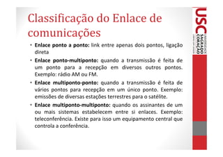 Classificação do Enlace de
comunicações
• Enlace ponto a ponto: link entre apenas dois pontos, ligação
  direta
• Enlace ponto-multiponto: quando a transmissão é feita de
  um ponto para a recepção em diversos outros pontos.
  Exemplo: rádio AM ou FM.
• Enlace multiponto-ponto: quando a transmissão é feita de
  vários pontos para recepção em um único ponto. Exemplo:
  emissões de diversas estações terrestres para o satélite.
• Enlace multiponto-multiponto: quando os assinantes de um
  ou mais sistemas estabelecem entre si enlaces. Exemplo:
  teleconferência. Existe para isso um equipamento central que
  controla a conferência.
 