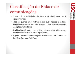 Classificação do Enlace de
comunicações
• Quanto à possibilidade de operação simultânea entre
  equipamentos:
• Simplex: quando um lado transmite o outro recebe. O lado da
  recepção não tem como interromper o lado em transmissão.
  Exemplo: walkie-talkie;
• Semiduplex: algumas vezes o lado receptor pode interromper
  o lado transmissor e inverter o processo.
• Duplex: permite comunicações simultâneas em ambas as
  direções. Exemplo: Telefone.
 