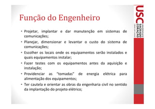 Função do Engenheiro
• Projetar, implantar e dar manutenção em sistemas de
  comunicações;
• Planejar, dimensionar e levantar o custo do sistema de
  comunicações;
• Escolher os locais onde os equipamentos serão instalados e
  quais equipamentos instalar;
• Fazer testes com os equipamentos antes da aquisição e
  instalação;
• Providenciar as “tomadas” de energia elétrica para
  alimentação dos equipamentos;
• Ter cautela e orientar as obras da engenharia civil no sentido
  da implantação do projeto elétrico;
 
