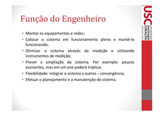 Função do Engenheiro
• Montar os equipamentos e redes;
• Colocar o sistema em funcionamento pleno e mantê-lo
  funcionando;
• Otimizar o sistema através da medição e utilizando
  instrumentos de medição;
• Prever a ampliação do sistema. Por exemplo: poucos
  assinantes, mas em um ano poderá triplicar.
• Flexibilidade: integrar o sistema a outros – convergência;
• Efetuar o planejamento e a manutenção do sistema.
 