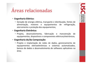 Áreas relacionadas
• Engenharia Elétrica:
  • Geração de energia elétrica, transporte e distribuição, fontes de
    alimentação, motores e equipamentos de refrigeração,
    aterramento e proteção dos equipamentos;
• Engenharia Eletrônica:
  • Projeto, desenvolvimento, fabricação e manutenção de
    equipamentos, dispositivos e componentes elétricos/eletrônicos;
• Engenharia de/da Computação:
  • Projeto e implantação de redes de dados, gerenciamento de
    equipamentos eletroeletrônicos e sistemas automatizados,
    bancos de dados e desenvolvimento de softwares aplicativos na
    área;
 