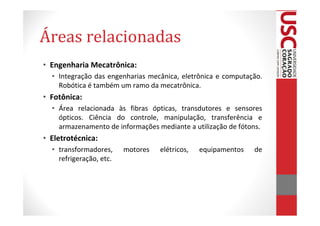 Áreas relacionadas
• Engenharia Mecatrônica:
  • Integração das engenharias mecânica, eletrônica e computação.
    Robótica é também um ramo da mecatrônica.
• Fotônica:
  • Área relacionada às fibras ópticas, transdutores e sensores
    ópticos. Ciência do controle, manipulação, transferência e
    armazenamento de informações mediante a utilização de fótons.
• Eletrotécnica:
  • transformadores,     motores   elétricos,   equipamentos   de
    refrigeração, etc.
 