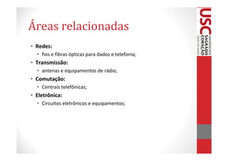 Áreas relacionadas
• Redes:
  • fios e fibras ópticas para dados e telefonia;
• Transmissão:
  • antenas e equipamentos de rádio;
• Comutação:
  • Centrais telefônicas;
• Eletrônica:
  • Circuitos eletrônicos e equipamentos;
 