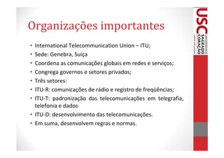 Organizações importantes
• International Telecommunication Union – ITU;
• Sede: Genebra, Suiça
• Coordena as comunicações globais em redes e serviços;
• Congrega governos e setores privados;
• Três setores:
• ITU-R: comunicações de rádio e registro de freqüências;
• ITU-T: padronização das telecomunicações em telegrafia,
  telefonia e dados
• ITU-D: desenvolvimento das telecomunicações.
• Em suma, desenvolvem regras e normas.
 