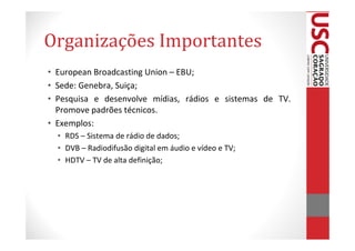 Organizações Importantes
• European Broadcasting Union – EBU;
• Sede: Genebra, Suiça;
• Pesquisa e desenvolve mídias, rádios e sistemas de TV.
  Promove padrões técnicos.
• Exemplos:
  • RDS – Sistema de rádio de dados;
  • DVB – Radiodifusão digital em áudio e vídeo e TV;
  • HDTV – TV de alta definição;
 