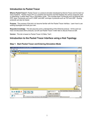 Introduction to Packet Tracer
What is Packet Tracer? Packet Tracer is a protocol simulator developed by Dennis Frezzo and his team at
Cisco Systems. Packet Tracer (PT) is a powerful and dynamic tool that displays the various protocols used
in networking, in either Real Time or Simulation mode. This includes layer 2 protocols such as Ethernet and
PPP, layer 3 protocols such as IP, ICMP, and ARP, and layer 4 protocols such as TCP and UDP. Routing
protocols can also be traced.
Purpose: The purpose of this lab is to become familiar with the Packet Tracer interface. Learn how to use
existing topologies and build your own.
Requisite knowledge: This lab assumes some understanding of the Ethernet protocol. At this point we
have not discussed other protocols, but will use Packet Tracer in later labs to discuss those as well.
Version: This lab is based on Packet Tracer 4.0 Beta, Test1.
Introduction to the Packet Tracer Interface using a Hub Topology
Step 1: Start Packet Tracer and Entering Simulation Mode
1
 