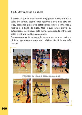 11.4. Movimentos do líbero
 
É essencial que os movimentos do jogador líbero, entrada e
saída do campo, sejam feitos quando a bola não está em
jogo, passando pela área estabelecida entre a linha dos 3
metros e a linha de base. Não requer aviso prévio ou
autorização. Deve haver pelo menos uma jogada entre cada
saída e entrada do líbero no campo.
Os movimentos de deslocação devem ser sempre curtos e
rápidos, geralmente com um máximo de dois ou três
passos.
Posições de líbero e acções no campo
100
 