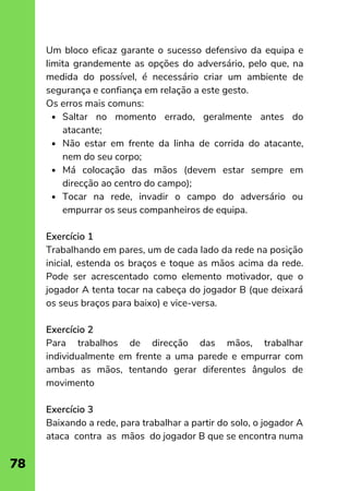 Saltar no momento errado, geralmente antes do
atacante;
Não estar em frente da linha de corrida do atacante,
nem do seu corpo;
Má colocação das mãos (devem estar sempre em
direcção ao centro do campo);
Tocar na rede, invadir o campo do adversário ou
empurrar os seus companheiros de equipa.
Um bloco eficaz garante o sucesso defensivo da equipa e
limita grandemente as opções do adversário, pelo que, na
medida do possível, é necessário criar um ambiente de
segurança e confiança em relação a este gesto.
Os erros mais comuns:
Exercício 1
Trabalhando em pares, um de cada lado da rede na posição
inicial, estenda os braços e toque as mãos acima da rede.
Pode ser acrescentado como elemento motivador, que o
jogador A tenta tocar na cabeça do jogador B (que deixará
os seus braços para baixo) e vice-versa.
Exercício 2
Para trabalhos de direcção das mãos, trabalhar
individualmente em frente a uma parede e empurrar com
ambas as mãos, tentando gerar diferentes ângulos de
movimento
Exercício 3
Baixando a rede, para trabalhar a partir do solo, o jogador A
ataca contra as mãos do jogador B que se encontra numa
78
 
