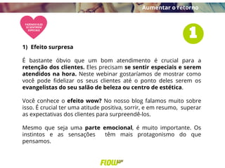 1) Efeito surpresa
É bastante óbvio que um bom atendimento é crucial para a
retenção dos clientes. Eles precisam se sentir especiais e serem
atendidos na hora. Neste webinar gostaríamos de mostrar como
você pode fidelizar os seus clientes até o ponto deles serem os
evangelistas do seu salão de beleza ou centro de estética.
Você conhece o efeito wow? No nosso blog falamos muito sobre
isso. É crucial ter uma atitude positiva, sorrir, e em resumo, superar
as expectativas dos clientes para surpreendê-los.
Mesmo que seja uma parte emocional, é muito importante. Os
instintos e as sensações têm mais protagonismo do que
pensamos.
Aumentar o retorno
 