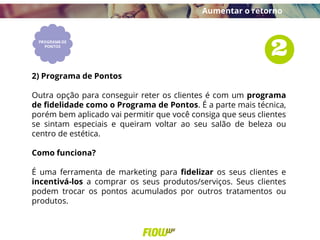 2) Programa de Pontos
Outra opção para conseguir reter os clientes é com um programa
de fidelidade como o Programa de Pontos. É a parte mais técnica,
porém bem aplicado vai permitir que você consiga que seus clientes
se sintam especiais e queiram voltar ao seu salão de beleza ou
centro de estética.
Como funciona?
É uma ferramenta de marketing para fidelizar os seus clientes e
incentivá-los a comprar os seus produtos/serviços. Seus clientes
podem trocar os pontos acumulados por outros tratamentos ou
produtos.
Aumentar o retorno
 