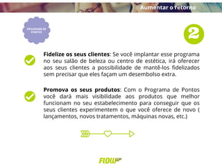 Fidelize os seus clientes: Se você implantar esse programa
no seu salão de beleza ou centro de estética, irá oferecer
aos seus clientes a possibilidade de mantê-los fidelizados
sem precisar que eles façam um desembolso extra.
Promova os seus produtos: Com o Programa de Pontos
você dará mais visibilidade aos produtos que melhor
funcionam no seu estabelecimento para conseguir que os
seus clientes experimentem o que você oferece de novo (
lançamentos, novos tratamentos, máquinas novas, etc.)
Aumentar o retorno
 