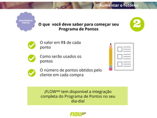 O valor em R$ de cada
ponto
Como serão usados os
pontos
O número de pontos obtidos pelo
cliente em cada compra
O que você deve saber para começar seu
Programa de Pontos
¡FLOWww tem disponível a integração
completa do Programa de Pontos no seu
dia-dia!
Aumentar o retorno
 