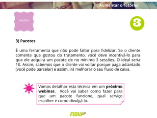 3) Pacotes
É uma ferramenta que não pode faltar para fidelizar. Se o cliente
comenta que gostou do tratamento, você deve incentivá-lo para
que ele adquira um pacote de no mínimo 3 sessões. O ideal seria
10. Assim, sabemos que o cliente vai voltar porque paga adiantado
(você pode parcelar) e assim, irá melhorar o seu fluxo de caixa.
Aumentar o retorno
Vamos detalhar esta técnica em um próximo
webinar. Você vai saber como fazer para
que um pacote funcione, qual serviço
escolher e como divulgá-lo.
 