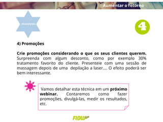 4) Promoções
Crie promoções considerando o que os seus clientes querem.
Surpreenda com algum desconto, como por exemplo 30%
tratamento favorito do cliente. Presenteie com uma sessão de
massagem depois de uma depilação a laser.... O efeito poderá ser
bem interessante.
Aumentar o retorno
Vamos detalhar esta técnica em um próximo
webinar. Contaremos como fazer
promoções, divulgá-las, medir os resultados,
etc.
 