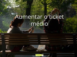 Aumentar o ticket
médio
 