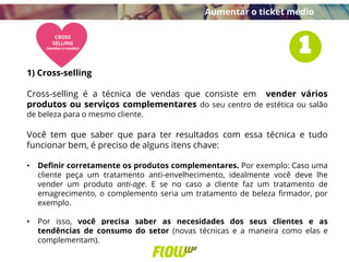 Aumentar o ticket médio
1) Cross-selling
Cross-selling é a técnica de vendas que consiste em vender vários
produtos ou serviços complementares do seu centro de estética ou salão
de beleza para o mesmo cliente.
Você tem que saber que para ter resultados com essa técnica e tudo
funcionar bem, é preciso de alguns itens chave:
• Definir corretamente os produtos complementares. Por exemplo: Caso uma
cliente peça um tratamento anti-envelhecimento, idealmente você deve lhe
vender um produto anti-age. E se no caso a cliente faz um tratamento de
emagrecimento, o complemento seria um tratamento de beleza firmador, por
exemplo.
• Por isso, você precisa saber as necesidades dos seus clientes e as
tendências de consumo do setor (novas técnicas e a maneira como elas e
complementam).
 