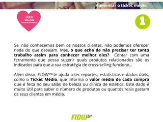 Se não conhecemos bem os nossos clientes, não podemos oferecer
nada do que desejam. Mas, o que acha de não precisar ter tanto
trabalho assim para conhecer melhor eles? Contar com uma
ferramenta que possa sugerir quais produtos relacionados são os
indicados para que a sua estratégia de cross-selling funcione...
Além disso, FLOWww te ajuda a ter reportes, estatísticas e dados úteis,
como o Ticket Médio, que informa o valor médio de cada compra
que é feita no seu salão de beleza ou clínica de estética. Este dado é
muito útil para saber o número de produtos ou quantos reais gastam
os seus clientes em média.
Aumentar o ticket médio
 