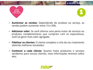 • Aumentar as vendas: Dependendo do produto ou serviço, as
vendas podem aumentar entre 15 e 30%.
• Adicionar valor: Se você oferece uma gama maior de serviços ou
produtos complementares que cumpram com as expectativas,
você vai gerar mais valor agregado.
• Fidelizar os clientes: O cliente completa o ciclo do seu tratamento
obtendo melhores resultados.
• Conhecer a cada cliente: Quanto maiss productos o serviços
vendemos para nossos clientes, mais informações teremos sobre
eles.
Aumentar o ticket médio
 