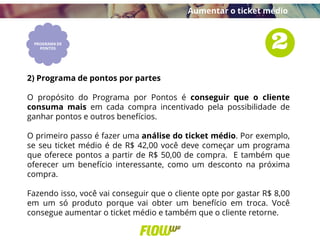 2) Programa de pontos por partes
O propósito do Programa por Pontos é conseguir que o cliente
consuma mais em cada compra incentivado pela possibilidade de
ganhar pontos e outros benefícios.
O primeiro passo é fazer uma análise do ticket médio. Por exemplo,
se seu ticket médio é de R$ 42,00 você deve começar um programa
que oferece pontos a partir de R$ 50,00 de compra. E também que
oferecer um benefício interessante, como um desconto na próxima
compra.
Fazendo isso, você vai conseguir que o cliente opte por gastar R$ 8,00
em um só produto porque vai obter um benefício em troca. Você
consegue aumentar o ticket médio e também que o cliente retorne.
Aumentar o ticket médio
 