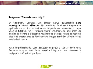 Programa “Convide um amigo”
O “Programa Convide um amigo” serve puramente para
conseguir novos clientes. Na verdade, funciona sempre que
aplicado as técnicas anteriores e, a partir do momento em que
você já fidelizou seus clientes evangelizadores do seu salão de
beleza ou centro de estética. Quando as pessoas estão contentes,
eles irão querer que os familiares e amigos também visitem o seu
estabelecimento.
Para implementá-lo com sucesso é preciso contar com uma
ferramenta que controla a maneira integrada quem trouxe os
amigos, o qué vai ser ganho...
Aumentar os clientes
 