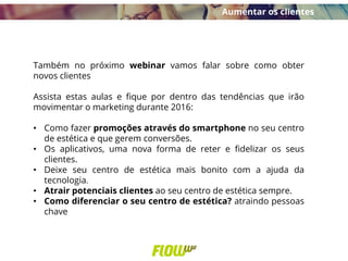 Também no próximo webinar vamos falar sobre como obter
novos clientes
Assista estas aulas e fique por dentro das tendências que irão
movimentar o marketing durante 2016:
• Como fazer promoções através do smartphone no seu centro
de estética e que gerem conversões.
• Os aplicativos, uma nova forma de reter e fidelizar os seus
clientes.
• Deixe seu centro de estética mais bonito com a ajuda da
tecnologia.
• Atrair potenciais clientes ao seu centro de estética sempre.
• Como diferenciar o seu centro de estética? atraindo pessoas
chave
Aumentar os clientes
 