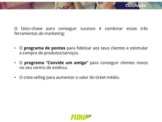 O fator-chave para conseguir sucesso é combinar essas três
ferramentas de marketing:
• O programa de pontos para fidelizar aos seus clientes e estimular
a compra de produtos/serviços.
• O programa “Convide um amigo” para conseguir clientes novos
no seu centro de estética.
• O cross-selling para aumentar o valor do ticket médio.
Conclusão
 