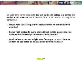 Se você tem como propósito ter um salão de beleza ou centro de
estética de sucesso, você deverá fazer a si mesmo as seguintes
perguntas:
• O que você vai fazer para ter mais clientes no seu centro de
estética?
• Como você pretende aumentar o ticket médio das vendas de
cada pedido ou serviço do seu estabelecimento?
• Qual vai ser a sua estratégia para fazer que os seus clientes
voltem ao seu salão de beleza ou centro de estética?
Ponto de partida
 